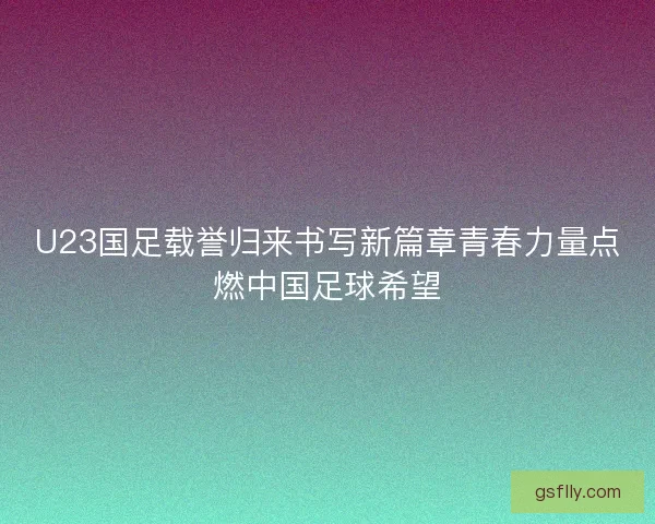 U23国足载誉归来书写新篇章青春力量点燃中国足球希望