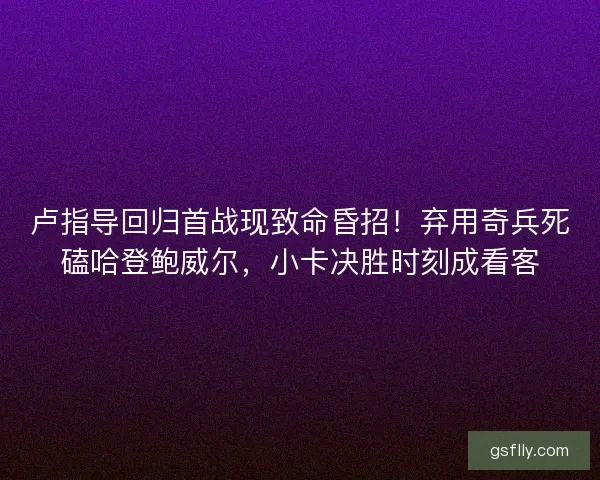 卢指导回归首战现致命昏招！弃用奇兵死磕哈登鲍威尔，小卡决胜时刻成看客