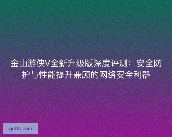 金山游侠V全新升级版深度评测:安全防护与性能提升兼顾的网络安全利器 金山游侠V全新升级版深度评测:安全防护与性能提升兼顾的网络安全利器