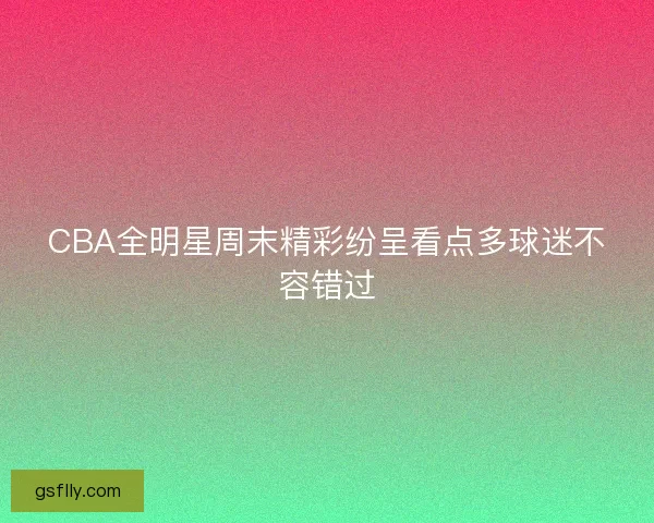 CBA全明星周末精彩纷呈看点多球迷不容错过