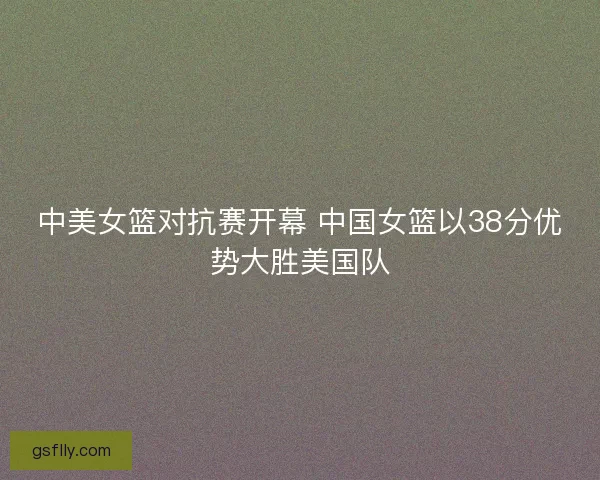 中美女篮对抗赛开幕 中国女篮以38分优势大胜美国队