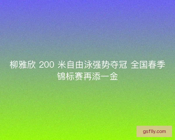 柳雅欣 200 米自由泳强势夺冠 全国春季锦标赛再添一金