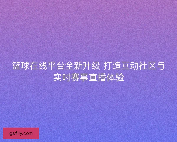 篮球在线平台全新升级 打造互动社区与实时赛事直播体验
