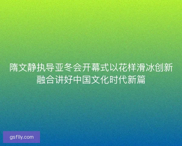 隋文静执导亚冬会开幕式以花样滑冰创新融合讲好中国文化时代新篇