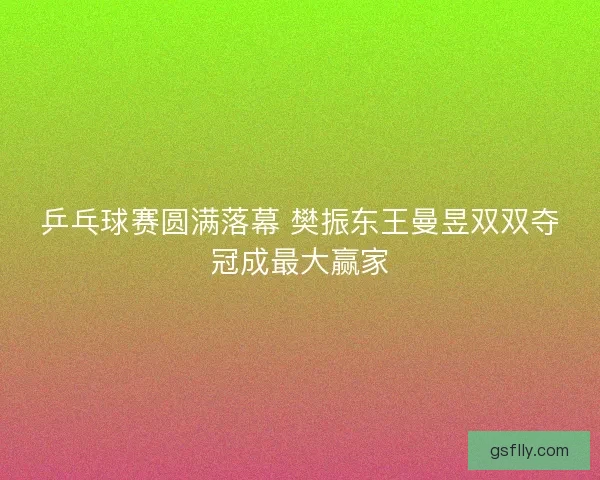 乒乓球赛圆满落幕 樊振东王曼昱双双夺冠成最大赢家