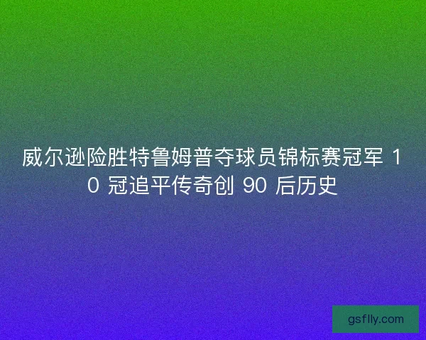 威尔逊险胜特鲁姆普夺球员锦标赛冠军 10 冠追平传奇创 90 后历史