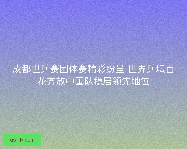 成都世乒赛团体赛精彩纷呈 世界乒坛百花齐放中国队稳居领先地位