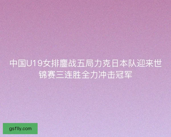 中国U19女排鏖战五局力克日本队迎来世锦赛三连胜全力冲击冠军 中国U19女排鏖战五局力克日本队迎来世锦赛三连胜全力冲击冠军