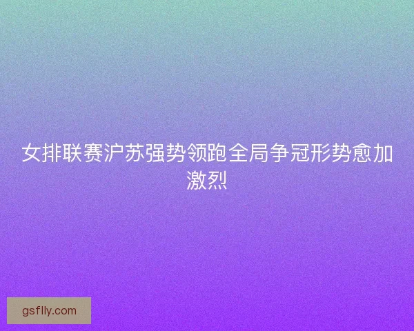 女排联赛沪苏强势领跑全局争冠形势愈加激烈 女排联赛沪苏强势领跑全局争冠形势愈加激烈