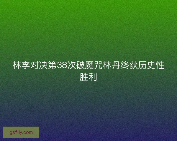 林李对决第38次破魔咒林丹终获历史性胜利 林李对决第38次破魔咒林丹终获历史性胜利