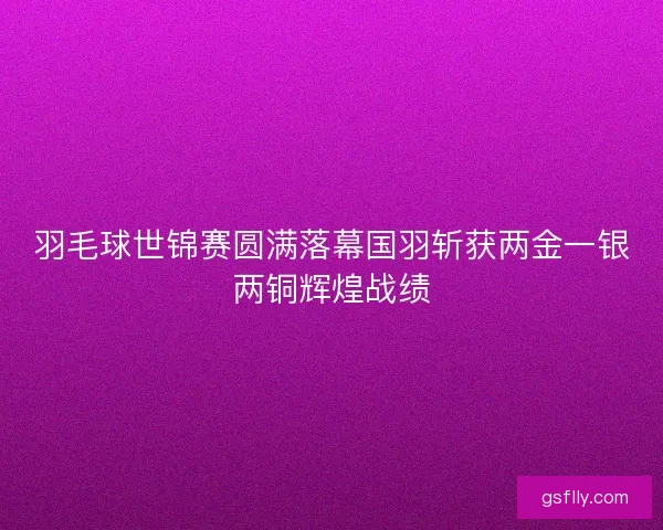 羽毛球世锦赛圆满落幕国羽斩获两金一银两铜辉煌战绩