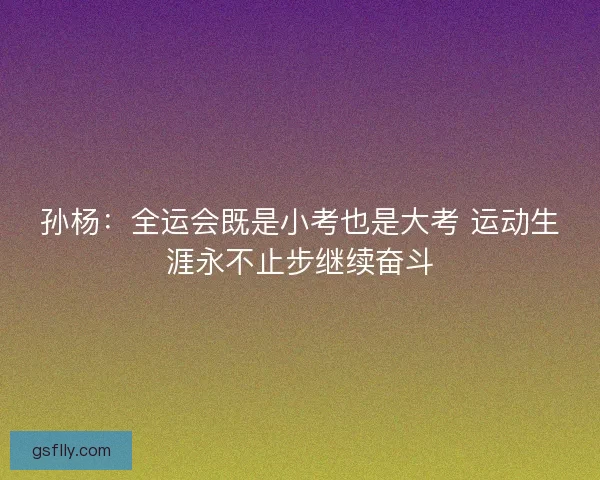 孙杨：全运会既是小考也是大考 运动生涯永不止步继续奋斗
