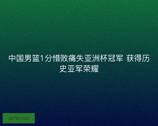中国男篮1分惜败痛失亚洲杯冠军 获得历史亚军荣耀