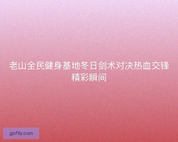 老山全民健身基地冬日剑术对决热血交锋精彩瞬间 老山全民健身基地冬日剑术对决热血交锋精彩瞬间