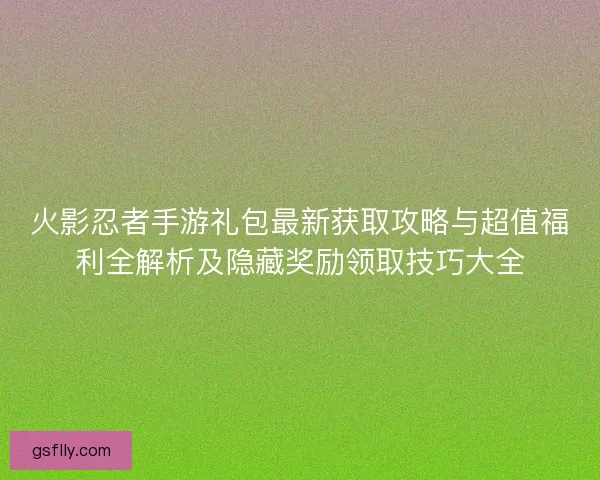 火影忍者手游礼包最新获取攻略与超值福利全解析及隐藏奖励领取技巧大全 火影忍者手游礼包最新获取攻略与超值福利全解析及隐藏奖励领取技巧大全