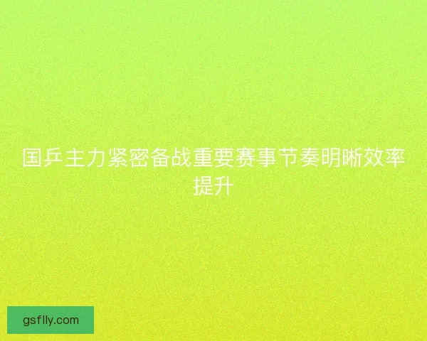 国乒主力紧密备战重要赛事节奏明晰效率提升 国乒主力紧密备战重要赛事节奏明晰效率提升