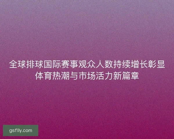 全球排球国际赛事观众人数持续增长彰显体育热潮与市场活力新篇章 全球排球国际赛事观众人数持续增长彰显体育热潮与市场活力新篇章