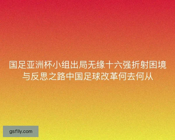 国足亚洲杯小组出局无缘十六强折射困境与反思之路中国足球改革何去何从 国足亚洲杯小组出局无缘十六强折射困境与反思之路中国足球改革何去何从