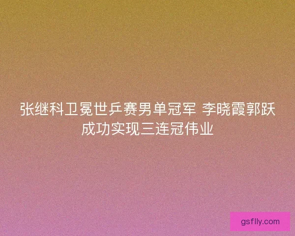 张继科卫冕世乒赛男单冠军 李晓霞郭跃成功实现三连冠伟业 张继科卫冕世乒赛男单冠军 李晓霞郭跃成功实现三连冠伟业